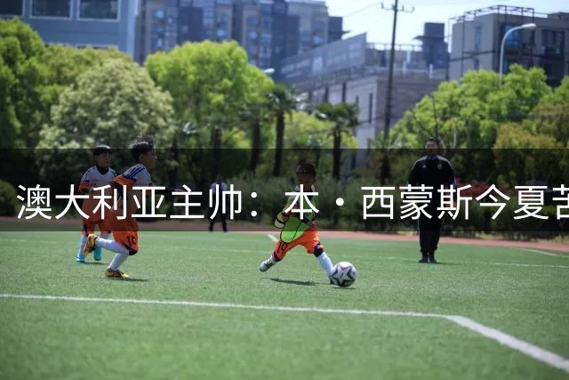 澳大利亚主帅：本·西蒙斯今夏苦练三分并敢于出手